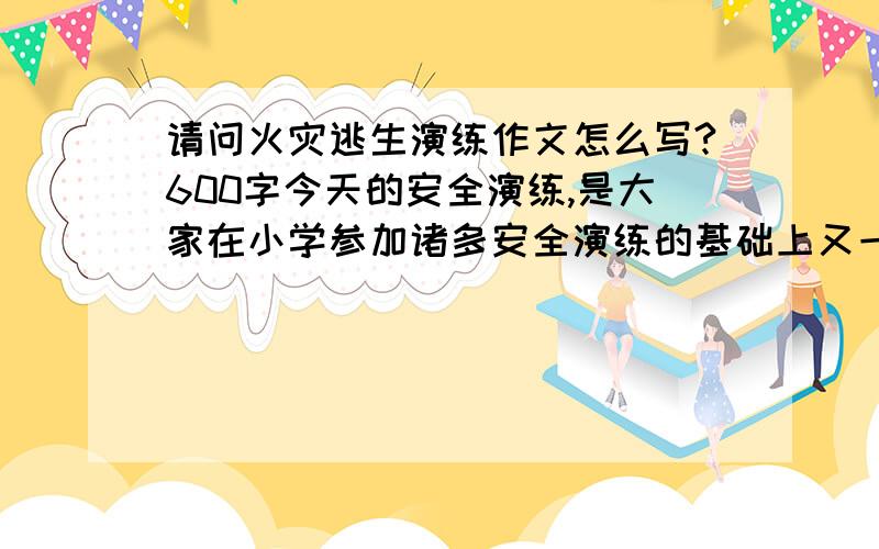 请问火灾逃生演练作文怎么写?600字今天的安全演练,是大家在小学参加诸多安全演练的基础上又一次新的体验,是对新环境要求的一次熟悉与体验.希望你把什么时间参加了什么演练,在这次演