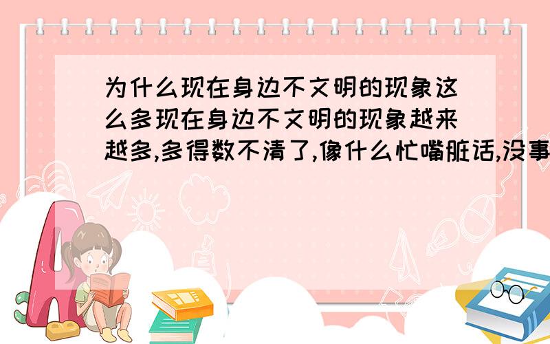 为什么现在身边不文明的现象这么多现在身边不文明的现象越来越多,多得数不清了,像什么忙嘴脏话,没事就打打人,耍流氓,装老大的人是数不甚数,看看现在身边的人,有几个从来没骂过脏话的