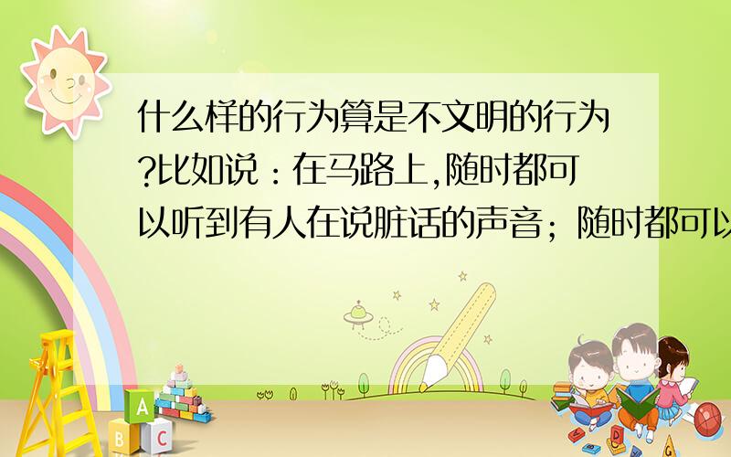 什么样的行为算是不文明的行为?比如说：在马路上,随时都可以听到有人在说脏话的声音；随时都可以闻到有人在抽香烟的味道；随时都可以看到有人随地乱吐痰的身影.