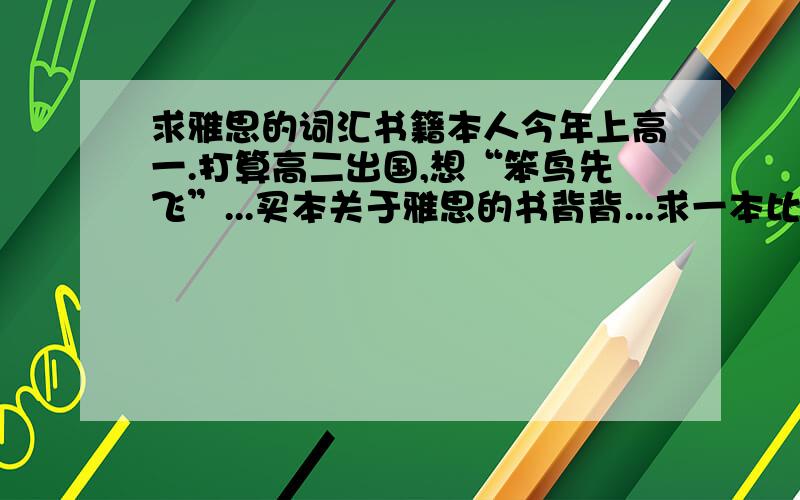 求雅思的词汇书籍本人今年上高一.打算高二出国,想“笨鸟先飞”...买本关于雅思的书背背...求一本比较好的,专讲单词的书籍.其他的什么听力啊,阅读啊先不要.只要专门讲单词的.有哪些书好