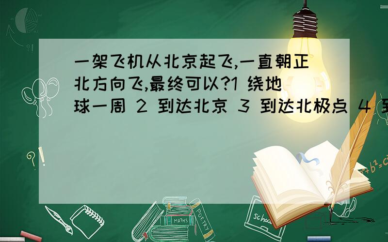 一架飞机从北京起飞,一直朝正北方向飞,最终可以?1 绕地球一周 2 到达北京 3 到达北极点 4 到达南极点