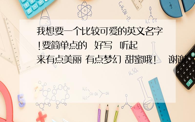 我想要一个比较可爱的英文名字!要简单点的  好写  听起来有点美丽 有点梦幻 甜蜜哦!   谢谢