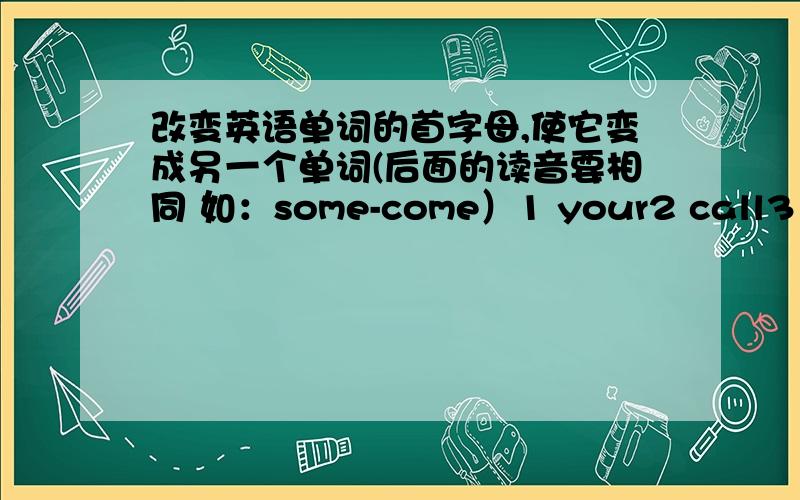 改变英语单词的首字母,使它变成另一个单词(后面的读音要相同 如：some-come）1 your2 call3 dear4 get