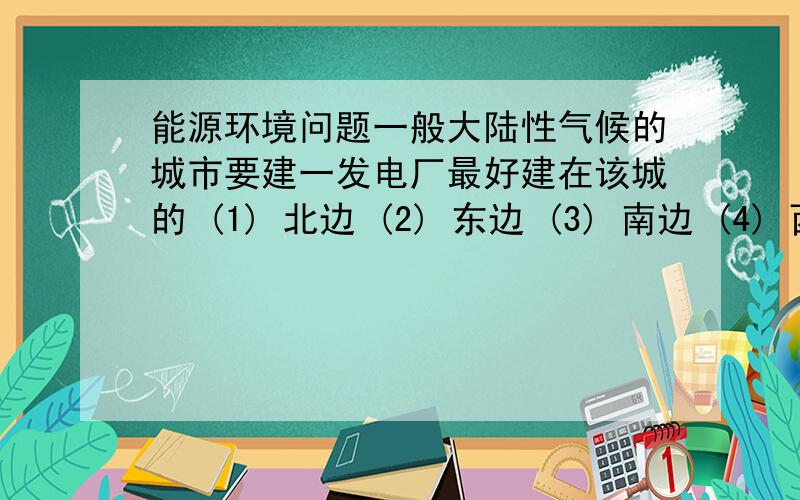 能源环境问题一般大陆性气候的城市要建一发电厂最好建在该城的 (1) 北边 (2) 东边 (3) 南边 (4) 西边煤的乾净程度是看其所含何种物质的多少 (1) 碳 (2) 氮 (3) 灰 (4) 硫