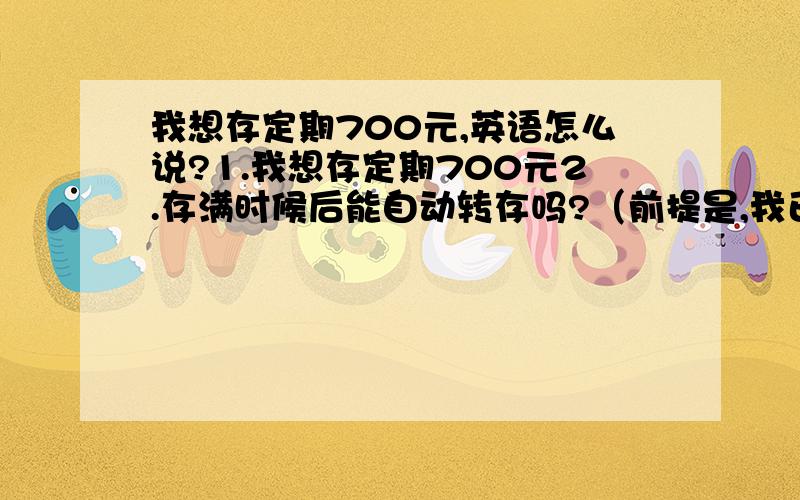 我想存定期700元,英语怎么说?1.我想存定期700元2.存满时候后能自动转存吗?（前提是,我已经有账户了.）