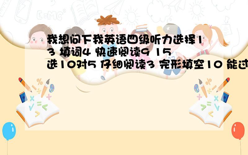 我想问下我英语四级听力选择13 填词4 快速阅读9 15选10对5 仔细阅读3 完形填空10 能过吗