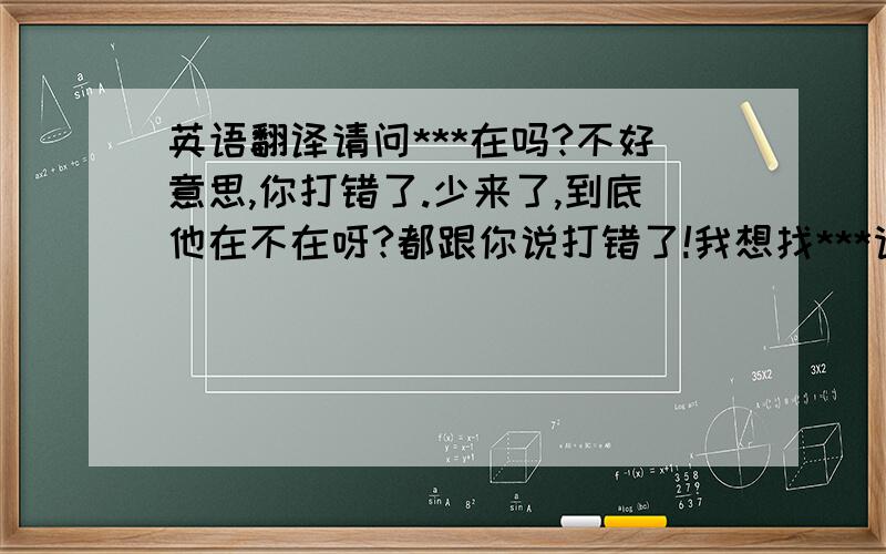 英语翻译请问***在吗?不好意思,你打错了.少来了,到底他在不在呀?都跟你说打错了!我想找***请问刚才有人找我吗?