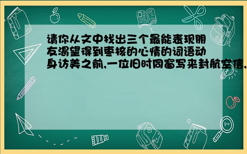 请你从文中找出三个最能表现朋友渴望得到枣核的心情的词语动身访美之前,一位旧时同窗写来封航空信,再三托付我为他带几颗生枣核,东西倒不占分量,可是用途却很蹊跷. 从费城出发前,我们