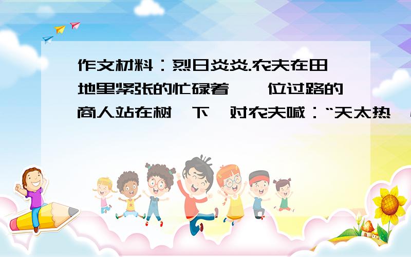 作文材料：烈日炎炎.农夫在田地里紧张的忙碌着,一位过路的商人站在树荫下,对农夫喊：“天太热,快凉快会儿吧!”农夫依旧忙碌着.商人又说：“我跑过很多地方,有的地方选用优质的种子,