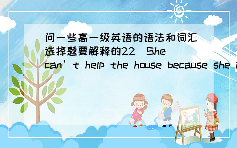 问一些高一级英语的语法和词汇选择题要解释的22．She can’t help the house because she is busy a cake．\x05A．to clean； making \x05\x05\x05B．cleaning； making\x05C．cleaned； make \x05\x05\x05\x05D．being cleaned；to ma