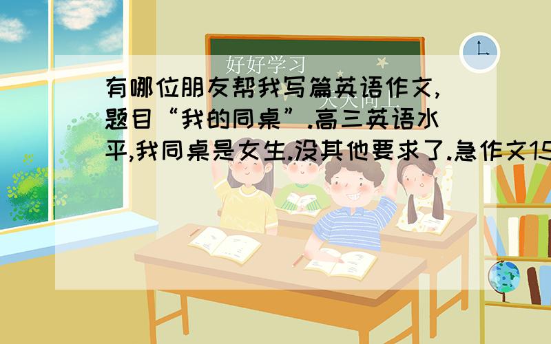 有哪位朋友帮我写篇英语作文,题目“我的同桌”.高三英语水平,我同桌是女生.没其他要求了.急作文150个字左右.你们的答案我看了，不过可以附上中文吗？呵呵，我有点地方不懂。