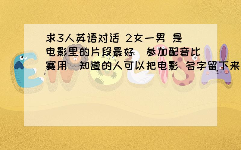 求3人英语对话 2女一男 是电影里的片段最好(参加配音比赛用）知道的人可以把电影 名字留下来 我去看看