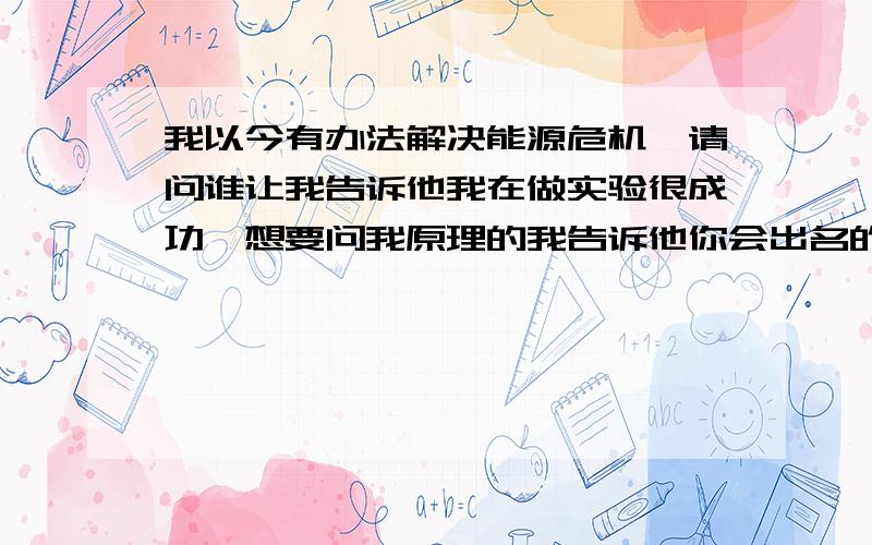 我以今有办法解决能源危机咯请问谁让我告诉他我在做实验很成功,想要问我原理的我告诉他你会出名的,但也要资金,这个我不会亲自做我给你说你就会明白,请问有人帮忙不把水分解成氢和氧