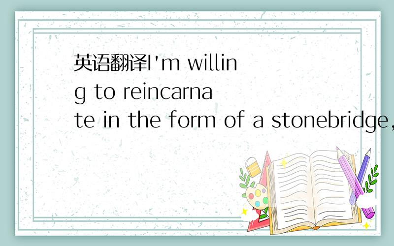 英语翻译I'm willing to reincarnate in the form of a stonebridge,endure five hundred years of the ruthless wind,five hundred years of the burning sun and five hundred years of the freezing rain,for as long as you walks across this bridge.