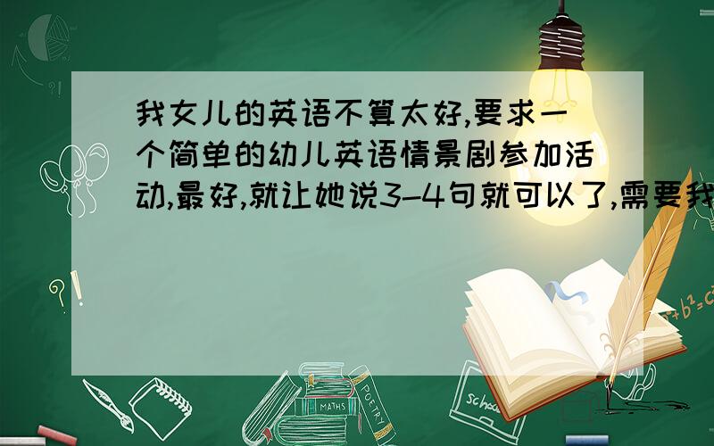 我女儿的英语不算太好,要求一个简单的幼儿英语情景剧参加活动,最好,就让她说3-4句就可以了,需要我跟她配合表演,