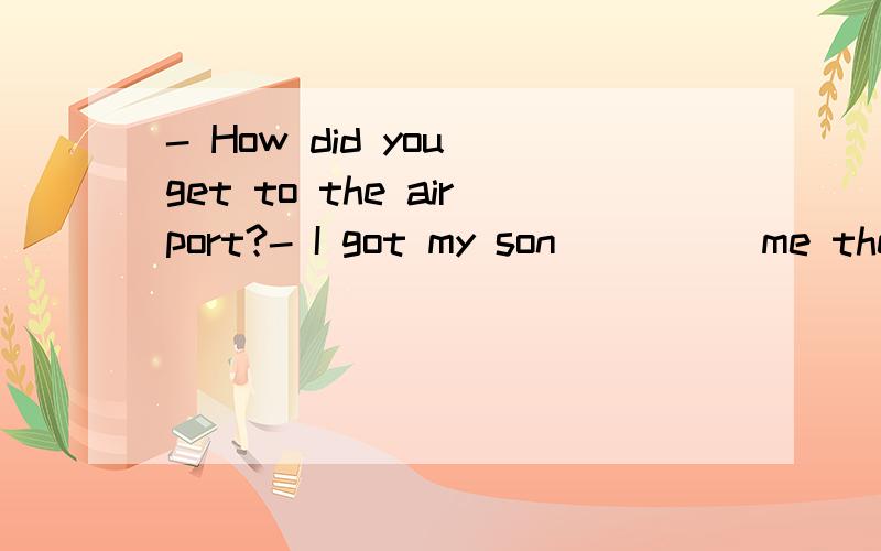 - How did you get to the airport?- I got my son ____ me there.A.drove B.drive C.driving D.to drive怎么选呢…get sb.to do好像是让某人做某事然后还没做吧?get sb.doing是让某人一直做某事吧?然后有get sb.