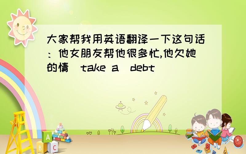 大家帮我用英语翻译一下这句话：他女朋友帮他很多忙,他欠她的情（take a  debt)