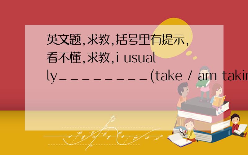 英文题,求教,括号里有提示,看不懂,求教,i usually________(take / am taking) my father's car to school.but i _________(go / am going) to school by bus this week because my father________(is / is being)on a trip to thailand.