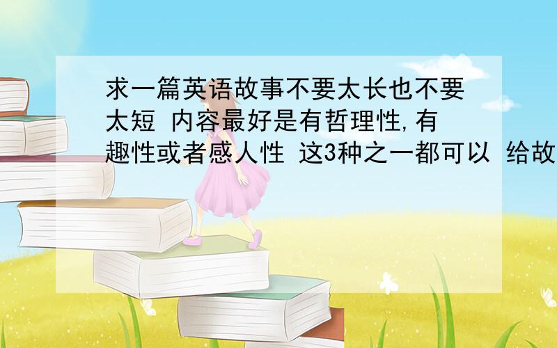 求一篇英语故事不要太长也不要太短 内容最好是有哲理性,有趣性或者感人性 这3种之一都可以 给故事的时候希望各位可以附带中文 好的话我再加分