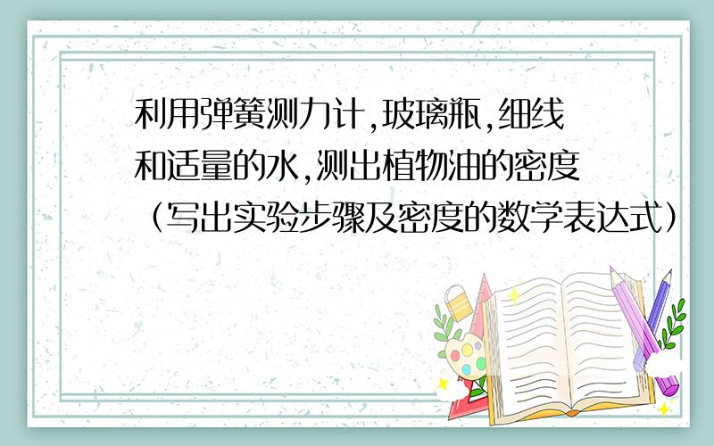 利用弹簧测力计,玻璃瓶,细线和适量的水,测出植物油的密度（写出实验步骤及密度的数学表达式）