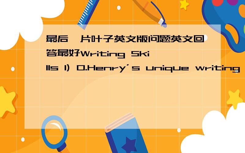 最后一片叶子英文版问题英文回答最好Writing Skills 1) O.Henry’s unique writing techniques,for which he is most famous,establish his reputation not only in the realm of American literature but in the realm of world literature as well.