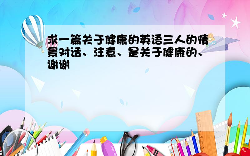 求一篇关于健康的英语三人的情景对话、注意、是关于健康的、谢谢