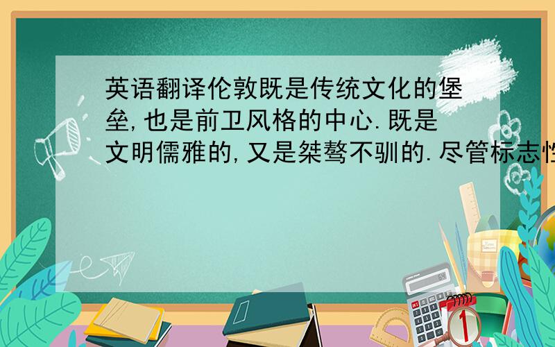 英语翻译伦敦既是传统文化的堡垒,也是前卫风格的中心.既是文明儒雅的,又是桀骜不驯的.尽管标志性的红色双层公交车已经开进了过往的历史,但是伦敦的兼容并蓄以及他总能带给人惊喜的