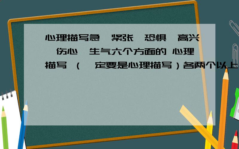 心理描写急、紧张、恐惧、高兴、伤心、生气六个方面的 心理描写 （一定要是心理描写）各两个以上句子、片段不用必须是自己写的