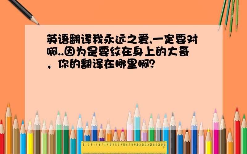 英语翻译我永远之爱,一定要对啊..因为是要纹在身上的大哥，你的翻译在哪里啊？