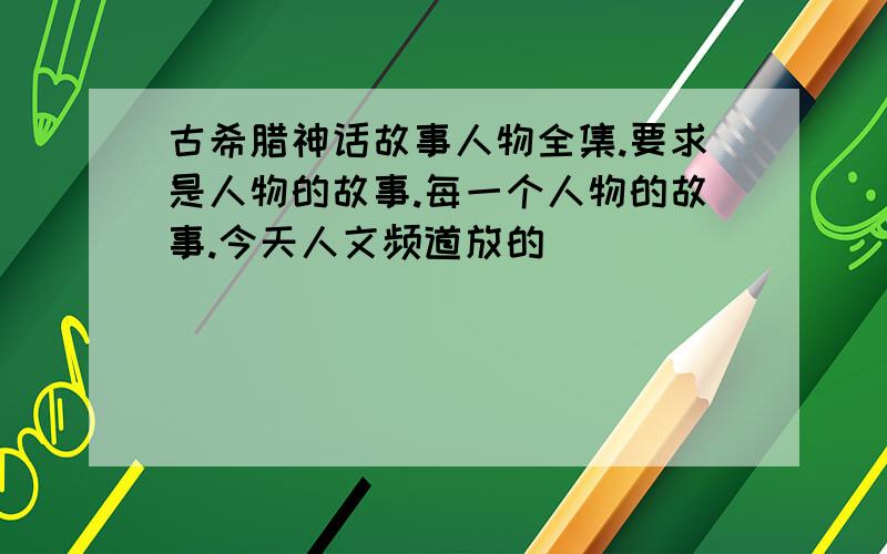 古希腊神话故事人物全集.要求是人物的故事.每一个人物的故事.今天人文频道放的