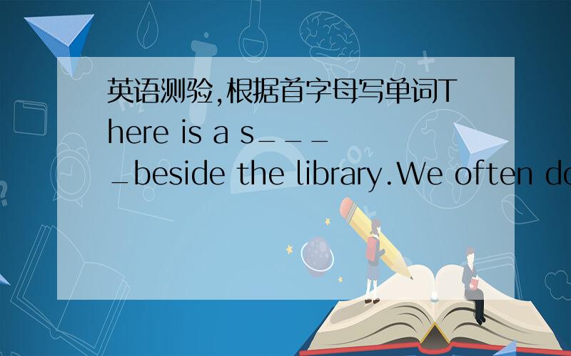 英语测验,根据首字母写单词There is a s____beside the library.We often do some s_____there.My s_______is not far from my home.I go to school on _____evey day.最后一个格子没首字母不会做