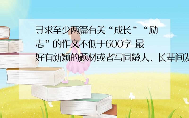 寻求至少两篇有关“成长”“励志”的作文不低于600字 最好有新颖的题材或者写同龄人、长辈间发生的故事 希望尽快有回复