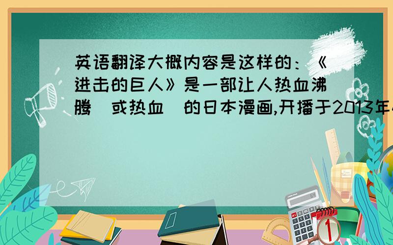 英语翻译大概内容是这样的：《进击的巨人》是一部让人热血沸腾（或热血）的日本漫画,开播于2013年4月份.它讲述了在两千年前巨人捕食人类,因此人类筑起了高耸巨大的城墙,以阻止巨人的