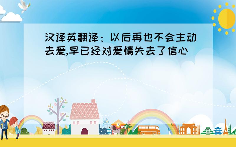 汉译英翻译：以后再也不会主动去爱,早已经对爱情失去了信心