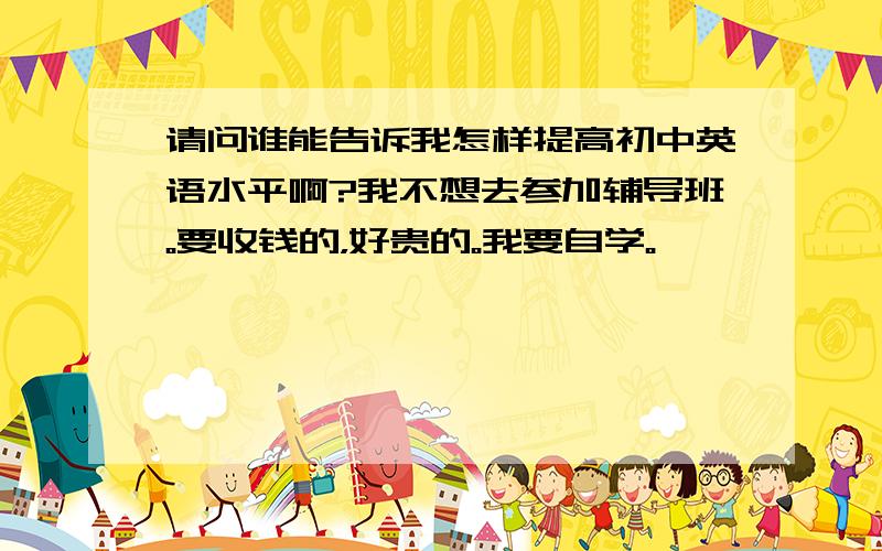 请问谁能告诉我怎样提高初中英语水平啊?我不想去参加辅导班。要收钱的，好贵的。我要自学。