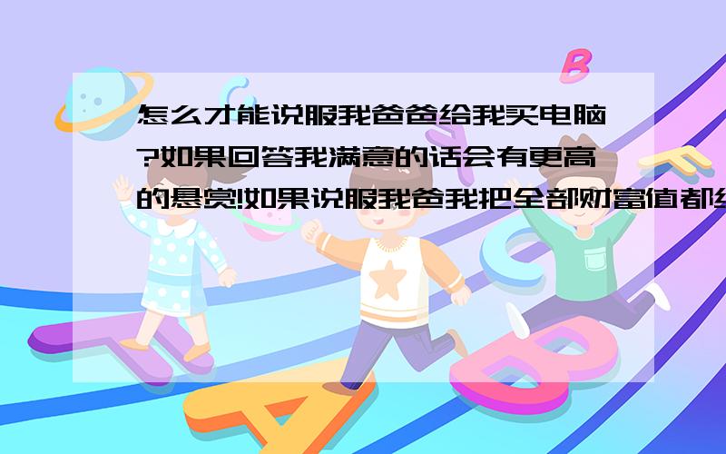 怎么才能说服我爸爸给我买电脑?如果回答我满意的话会有更高的悬赏!如果说服我爸我把全部财富值都给你