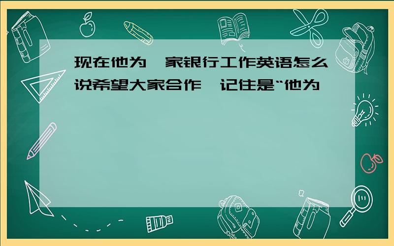 现在他为一家银行工作英语怎么说希望大家合作,记住是“他为