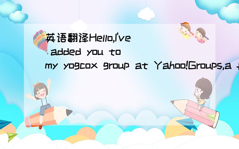 英语翻译Hello,I've added you to my yogcox group at Yahoo!Groups,a free,easy-to-use service.Yahoo!Groups makes it easy to send and receivegroup messages,coordinate events,share photos and files,and more.Description of the group:Welcome to the yogc