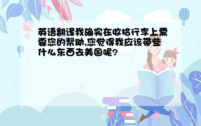 英语翻译我确实在收拾行李上需要您的帮助,您觉得我应该带些什么东西去美国呢?