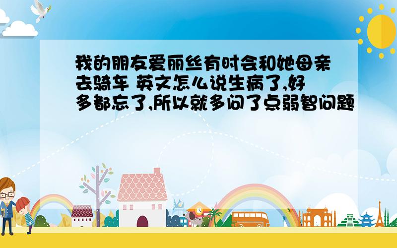 我的朋友爱丽丝有时会和她母亲去骑车 英文怎么说生病了,好多都忘了,所以就多问了点弱智问题