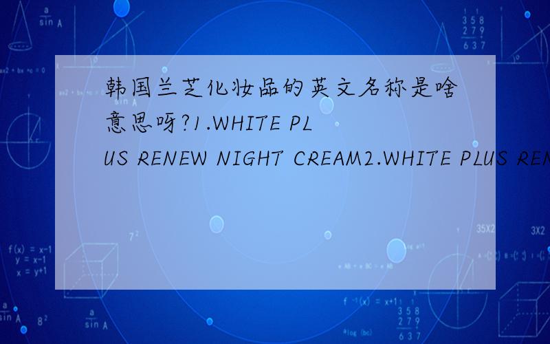 韩国兰芝化妆品的英文名称是啥意思呀?1.WHITE PLUS RENEW NIGHT CREAM2.WHITE PLUS RENEW ESSENCE3.WHITE PLUS RENEW EYE SERUM(NIGHT CARE)4.WHITE PLUS RENEW EYE MATE SPF12 PA+5.PORE CLEAR CLEANSING FOAM