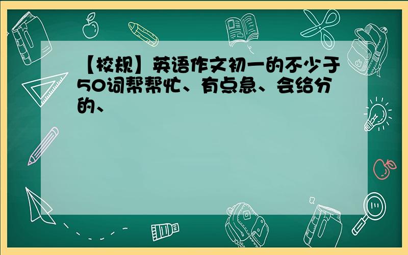 【校规】英语作文初一的不少于50词帮帮忙、有点急、会给分的、