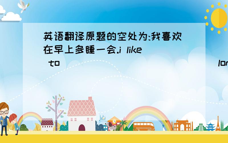 英语翻译原题的空处为:我喜欢在早上多睡一会.i like to_____ _____ ____longer in the morning.早饭后,他看早间新闻.After breakfast,he____the _____ morning _____ on TV.一定咬按空翻译啊,否则不算.