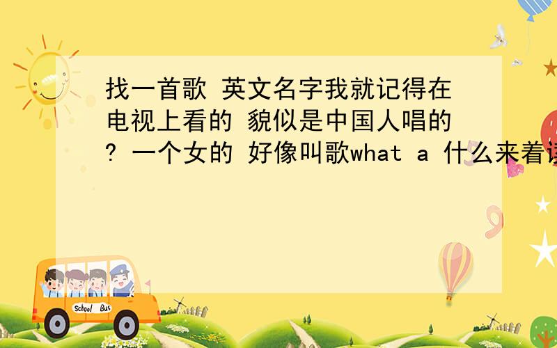 找一首歌 英文名字我就记得在电视上看的 貌似是中国人唱的? 一个女的 好像叫歌what a 什么来着读音是 喔特额耐 不过这个额很淡  听起来就像我的奶.