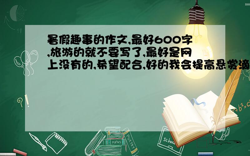 暑假趣事的作文,最好600字,旅游的就不要写了,最好是网上没有的,希望配合,好的我会提高悬赏滴,