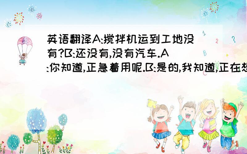 英语翻译A:搅拌机运到工地没有?B:还没有,没有汽车.A:你知道,正急着用呢.B:是的,我知道,正在想办法.A:搅拌机是什么轮子的?滚子还是轮胎?B:轮胎.A:我们可以拖,B:行,但是没有拖拉机.A:可以用斗