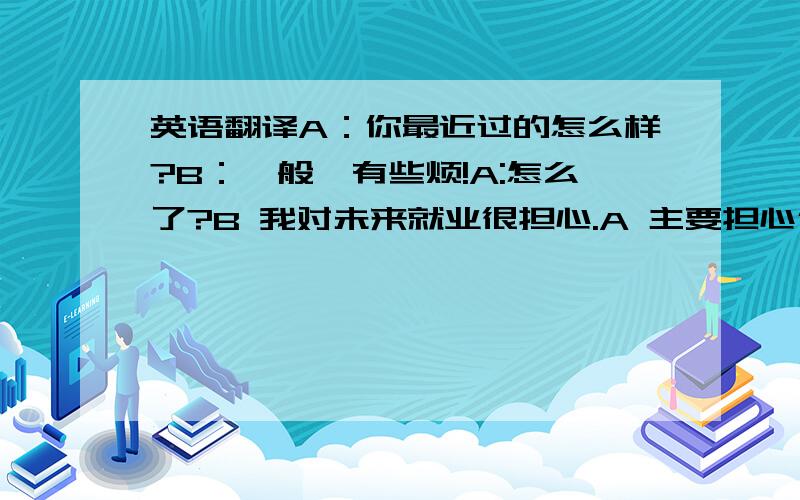 英语翻译A：你最近过的怎么样?B：一般,有些烦!A:怎么了?B 我对未来就业很担心.A 主要担心什么?B 现在就业特别难,好多人找不到工作.A 不要那么忧虑,慢慢提高自己的能力.B可是,没那么简单.A