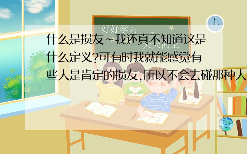 什么是损友~我还真不知道这是什么定义?可有时我就能感觉有些人是肯定的损友,所以不会去碰那种人,不过被人看得出来的,肯定是损中之损的了...虽然损友还能理解,但不清楚,可益友又是怎样