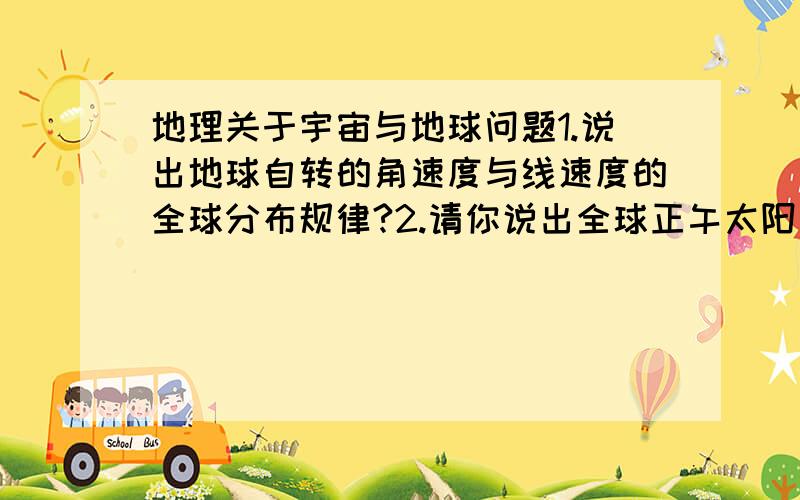 地理关于宇宙与地球问题1.说出地球自转的角速度与线速度的全球分布规律?2.请你说出全球正午太阳高度角及昼夜长短随纬度和季节变化的分布规律吗?