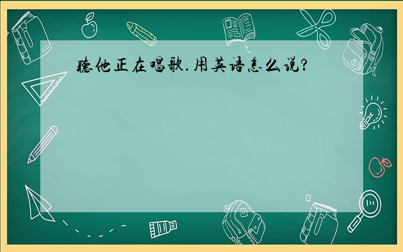 听他正在唱歌.用英语怎么说?